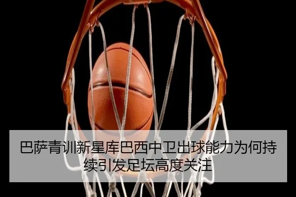 巴萨青训新星库巴西中卫出球能力为何持续引发足坛高度关注