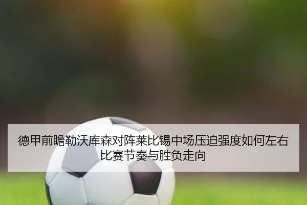 德甲前瞻勒沃库森对阵莱比锡中场压迫强度如何左右比赛节奏与胜负走向